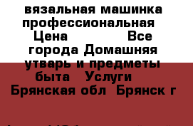 вязальная машинка профессиональная › Цена ­ 15 000 - Все города Домашняя утварь и предметы быта » Услуги   . Брянская обл.,Брянск г.
